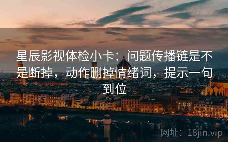 星辰影视体检小卡：问题传播链是不是断掉，动作删掉情绪词，提示一句到位