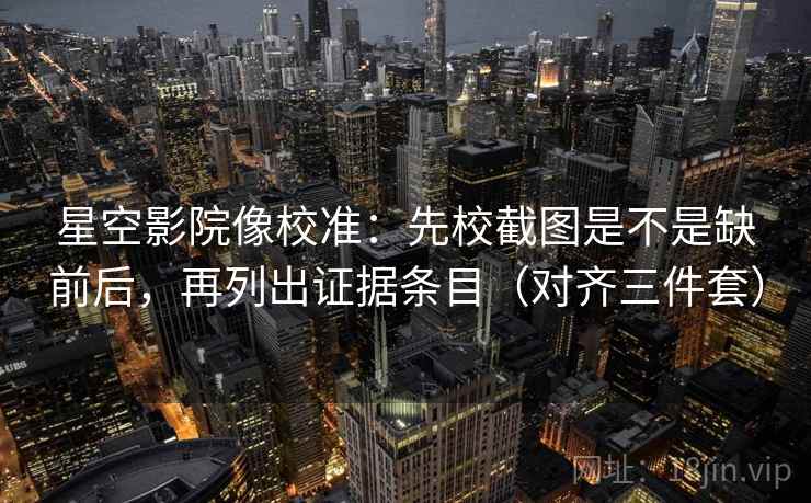 星空影院像校准：先校截图是不是缺前后，再列出证据条目（对齐三件套）