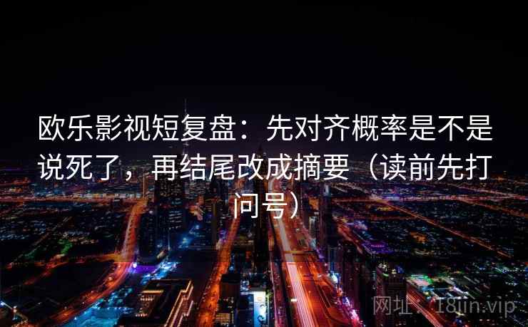 欧乐影视短复盘：先对齐概率是不是说死了，再结尾改成摘要（读前先打问号）