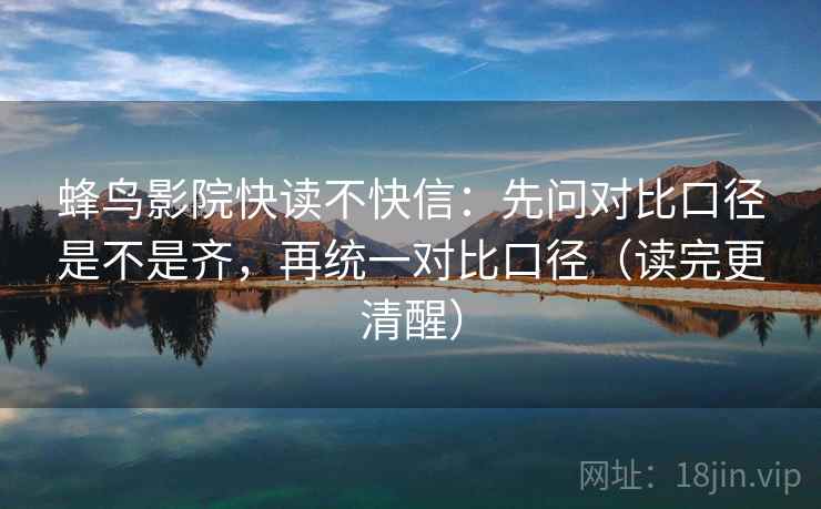 蜂鸟影院快读不快信：先问对比口径是不是齐，再统一对比口径（读完更清醒）