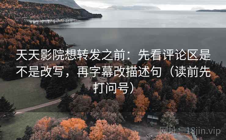天天影院想转发之前：先看评论区是不是改写，再字幕改描述句（读前先打问号）