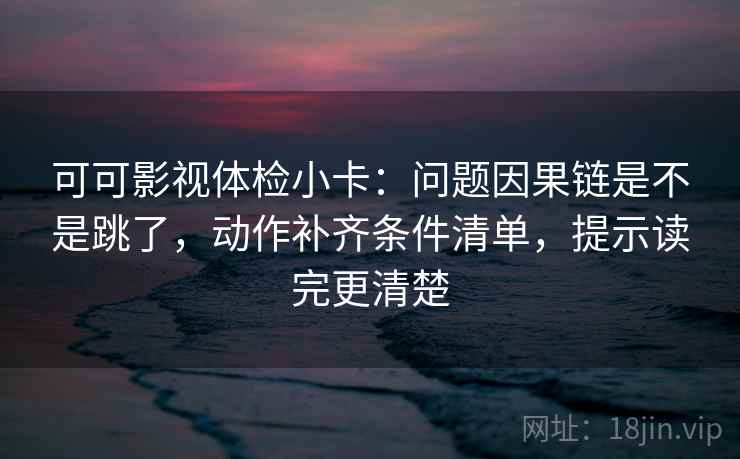 可可影视体检小卡：问题因果链是不是跳了，动作补齐条件清单，提示读完更清楚