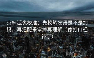 茶杯狐像校准：先校转发语是不是加码，再把配乐拿掉再理解（像打口径补丁）