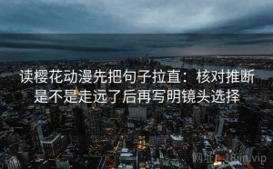 读樱花动漫先把句子拉直：核对推断是不是走远了后再写明镜头选择