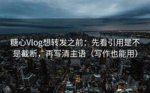 糖心Vlog想转发之前：先看引用是不是截断，再写清主语（写作也能用）