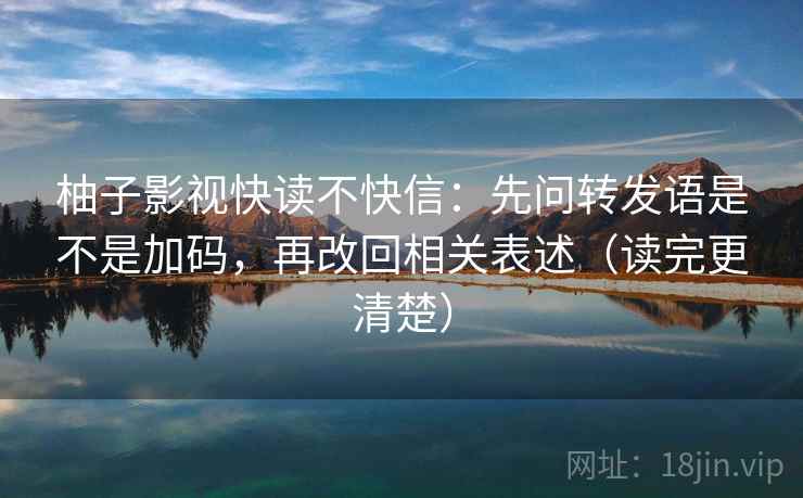 柚子影视快读不快信:先问转发语是不是加码,再改回相关表述(读完更清楚) 柚子影视快读不快信:先问转发语是不是加码,再改回相关表述(读完更清楚)