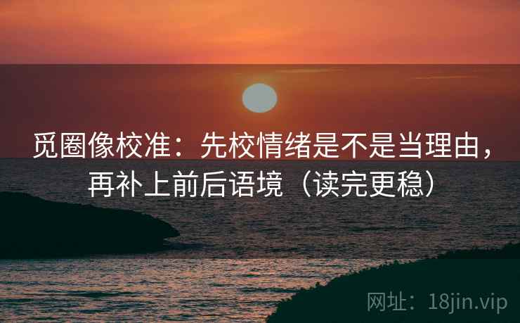 觅圈像校准：先校情绪是不是当理由，再补上前后语境（读完更稳）
