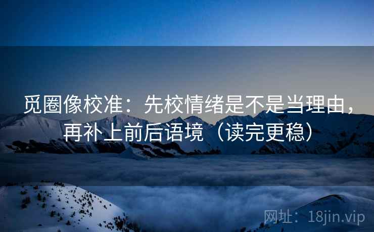 觅圈像校准：先校情绪是不是当理由，再补上前后语境（读完更稳）