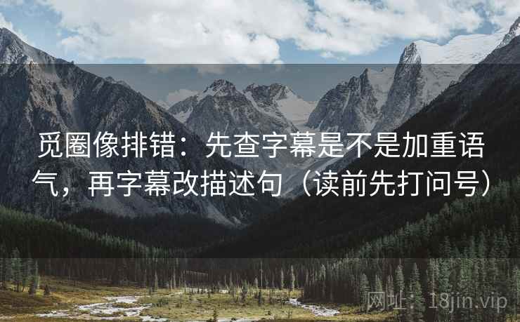 觅圈像排错:先查字幕是不是加重语气,再字幕改描述句(读前先打问号) 觅圈像排错:先查字幕是不是加重语气,再字幕改描述句(读前先打问号)