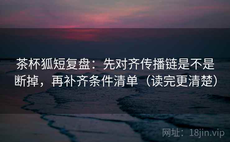 茶杯狐短复盘:先对齐传播链是不是断掉,再补齐条件清单(读完更清楚) 茶杯狐短复盘:先对齐传播链是不是断掉,再补齐条件清单(读完更清楚)
