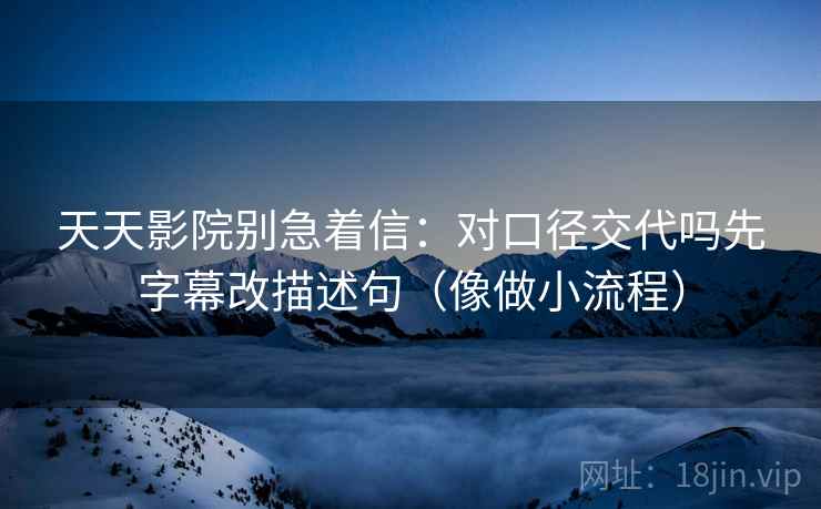 天天影院别急着信：对口径交代吗先字幕改描述句（像做小流程）