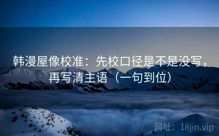韩漫屋像校准:先校口径是不是没写,再写清主语(一句到位) 韩漫屋像校准:先校口径是不是没写,再写清主语(一句到位)