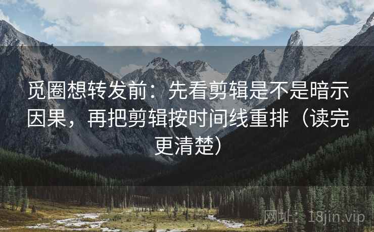 觅圈想转发前：先看剪辑是不是暗示因果，再把剪辑按时间线重排（读完更清楚）
