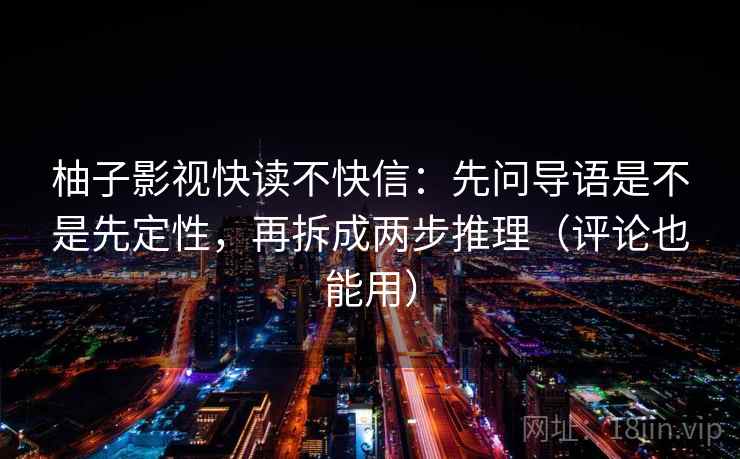 柚子影视快读不快信:先问导语是不是先定性,再拆成两步推理(评论也能用) 柚子影视快读不快信:先问导语是不是先定性,再拆成两步推理(评论也能用)