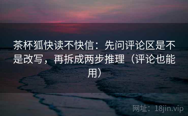 茶杯狐快读不快信:先问评论区是不是改写,再拆成两步推理(评论也能用) 茶杯狐快读不快信:先问评论区是不是改写,再拆成两步推理(评论也能用)