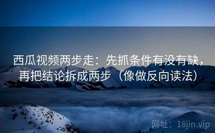 西瓜视频两步走：先抓条件有没有缺，再把结论拆成两步（像做反向读法）