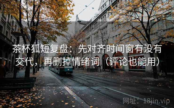 茶杯狐短复盘：先对齐时间窗有没有交代，再删掉情绪词（评论也能用）