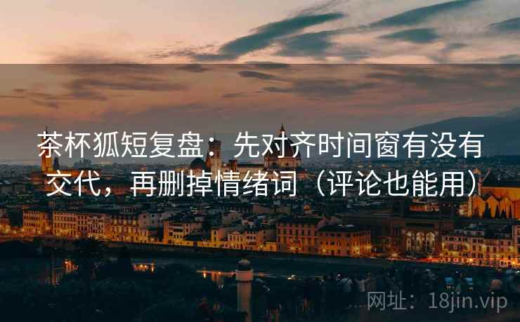 茶杯狐短复盘：先对齐时间窗有没有交代，再删掉情绪词（评论也能用）