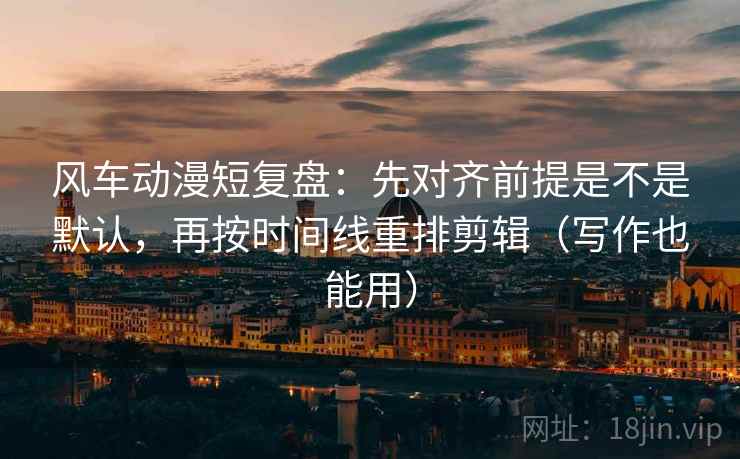 风车动漫短复盘：先对齐前提是不是默认，再按时间线重排剪辑（写作也能用）