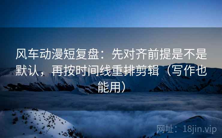风车动漫短复盘：先对齐前提是不是默认，再按时间线重排剪辑（写作也能用）