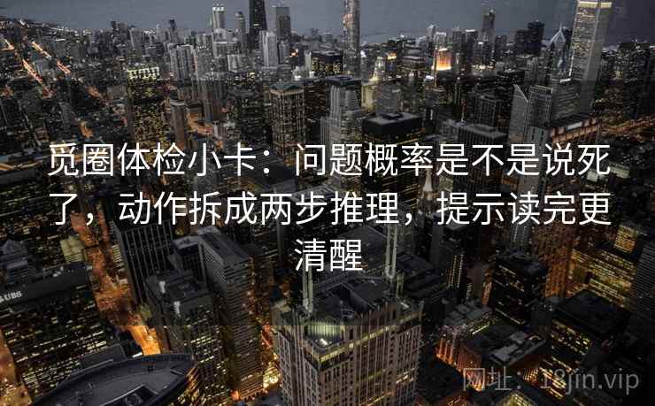 觅圈体检小卡:问题概率是不是说死了,动作拆成两步推理,提示读完更清醒 觅圈体检小卡:问题概率是不是说死了,动作拆成两步推理,提示读完更清醒