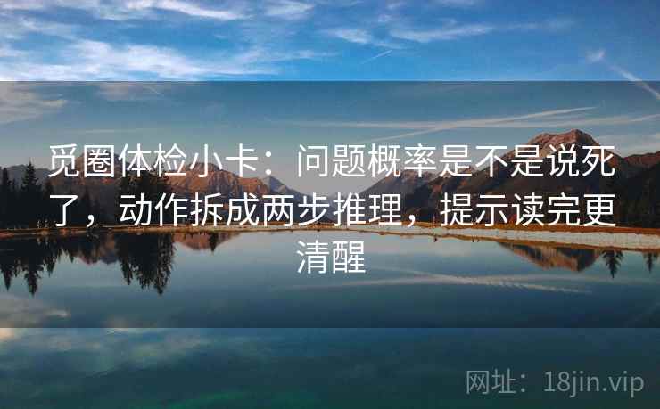 觅圈体检小卡:问题概率是不是说死了,动作拆成两步推理,提示读完更清醒 觅圈体检小卡:问题概率是不是说死了,动作拆成两步推理,提示读完更清醒