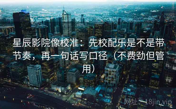 星辰影院像校准：先校配乐是不是带节奏，再一句话写口径（不费劲但管用）
