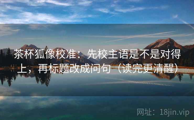 茶杯狐像校准：先校主语是不是对得上，再标题改成问句（读完更清醒）