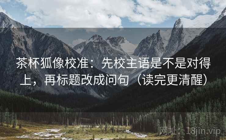 茶杯狐像校准：先校主语是不是对得上，再标题改成问句（读完更清醒）