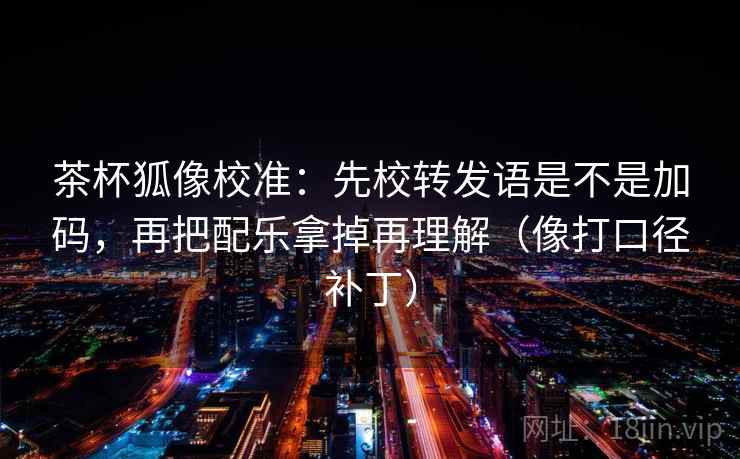 茶杯狐像校准：先校转发语是不是加码，再把配乐拿掉再理解（像打口径补丁）