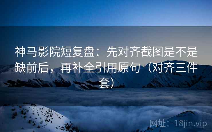 神马影院短复盘：先对齐截图是不是缺前后，再补全引用原句（对齐三件套）