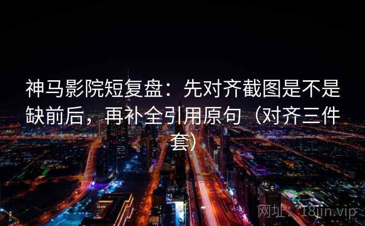 神马影院短复盘：先对齐截图是不是缺前后，再补全引用原句（对齐三件套）