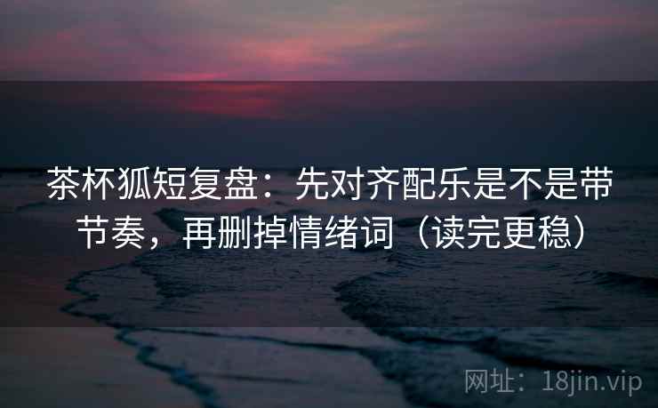 茶杯狐短复盘：先对齐配乐是不是带节奏，再删掉情绪词（读完更稳）