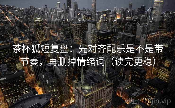 茶杯狐短复盘：先对齐配乐是不是带节奏，再删掉情绪词（读完更稳）