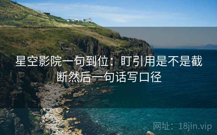 星空影院一句到位:盯引用是不是截断然后一句话写口径 星空影院一句到位:盯引用是不是截断然后一句话写口径