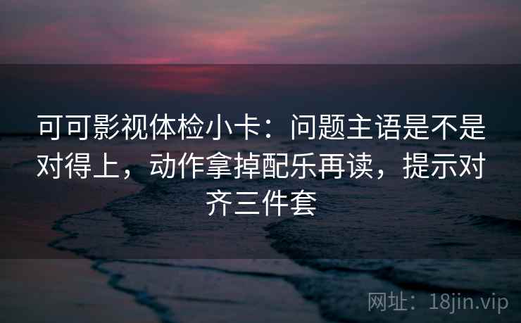 可可影视体检小卡：问题主语是不是对得上，动作拿掉配乐再读，提示对齐三件套