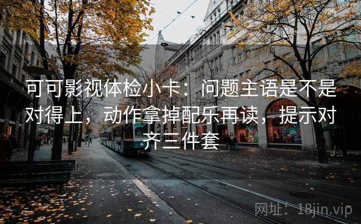 可可影视体检小卡：问题主语是不是对得上，动作拿掉配乐再读，提示对齐三件套
