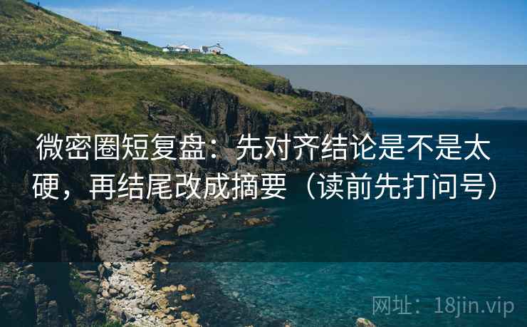 微密圈短复盘：先对齐结论是不是太硬，再结尾改成摘要（读前先打问号）