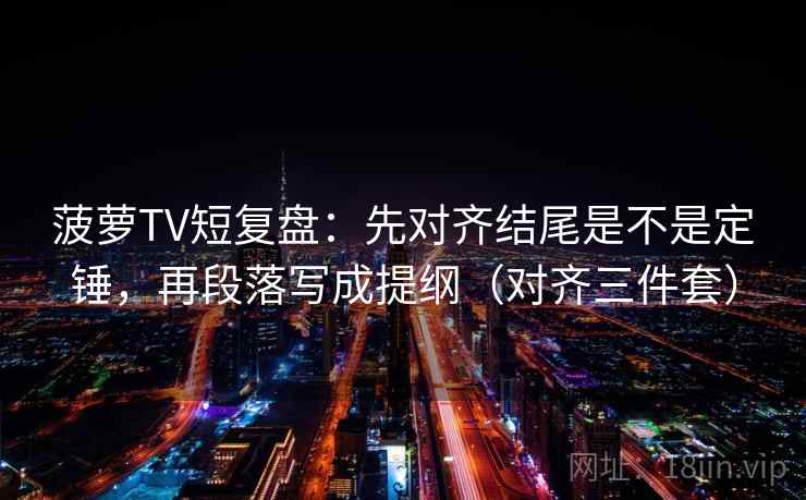 菠萝TV短复盘：先对齐结尾是不是定锤，再段落写成提纲（对齐三件套）