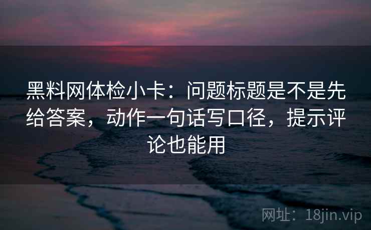 黑料网体检小卡：问题标题是不是先给答案，动作一句话写口径，提示评论也能用