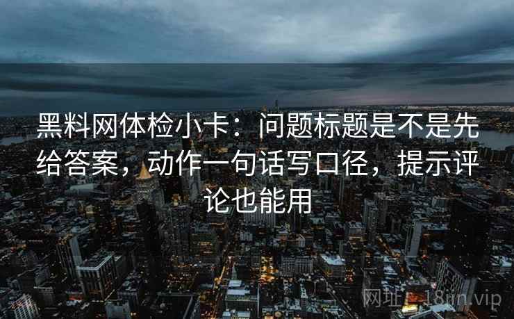 黑料网体检小卡：问题标题是不是先给答案，动作一句话写口径，提示评论也能用