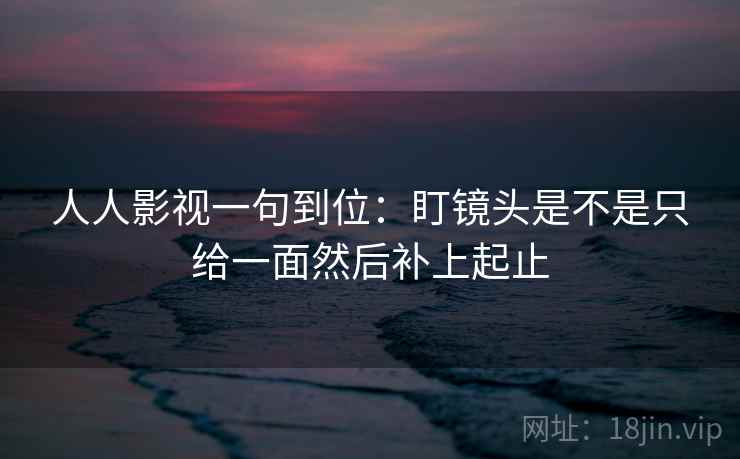 人人影视一句到位：盯镜头是不是只给一面然后补上起止