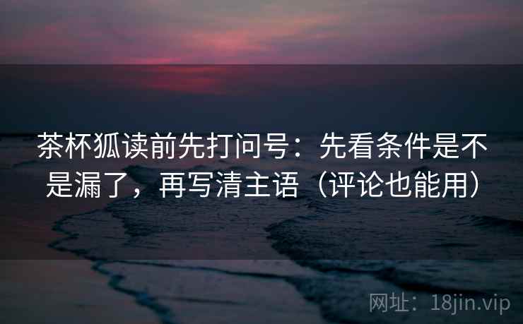 茶杯狐读前先打问号：先看条件是不是漏了，再写清主语（评论也能用）