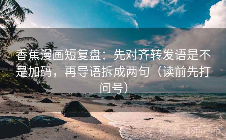 香蕉漫画短复盘：先对齐转发语是不是加码，再导语拆成两句（读前先打问号）