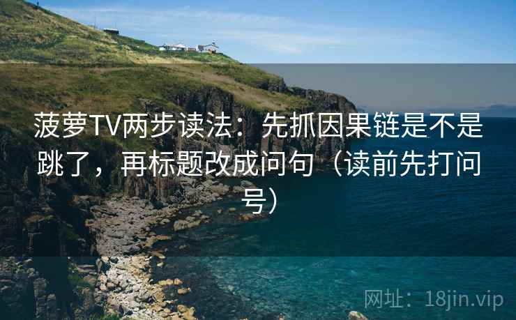菠萝TV两步读法：先抓因果链是不是跳了，再标题改成问句（读前先打问号）