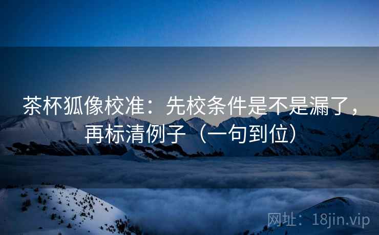 茶杯狐像校准：先校条件是不是漏了，再标清例子（一句到位）