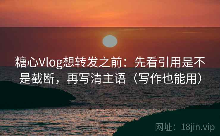 糖心Vlog想转发之前：先看引用是不是截断，再写清主语（写作也能用）