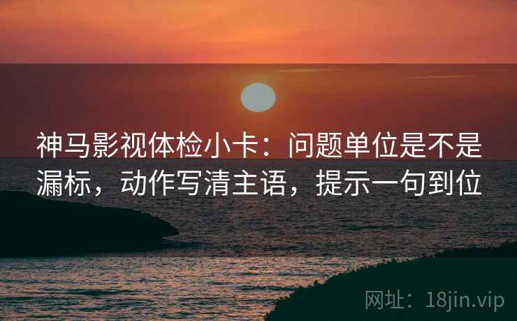 神马影视体检小卡：问题单位是不是漏标，动作写清主语，提示一句到位