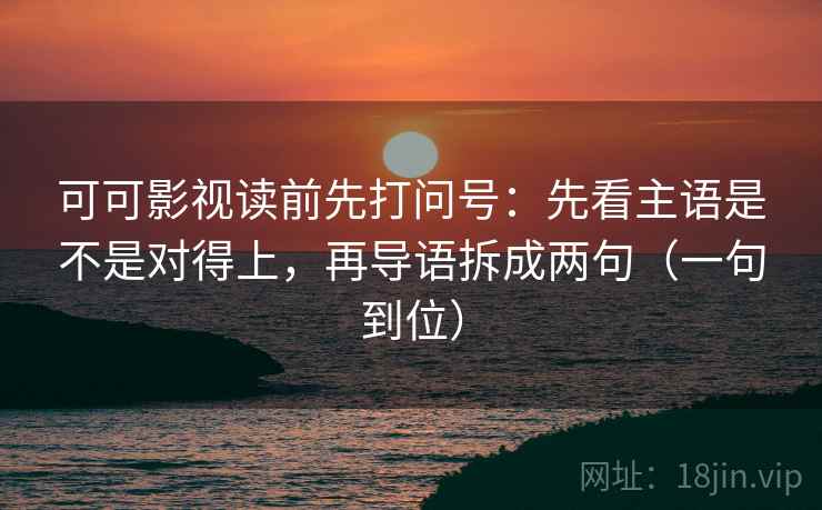 可可影视读前先打问号：先看主语是不是对得上，再导语拆成两句（一句到位）