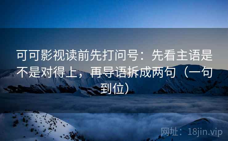 可可影视读前先打问号：先看主语是不是对得上，再导语拆成两句（一句到位）